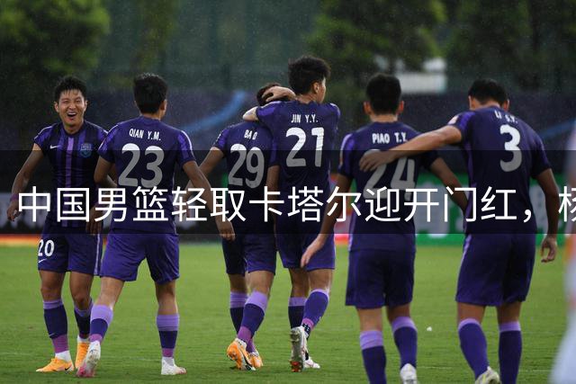 中国男篮轻取卡塔尔迎开门红，杨瀚森内线统治展现三大亮点