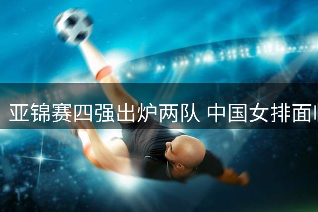 亚锦赛四强出炉两队 中国女排面临密集赛程考验