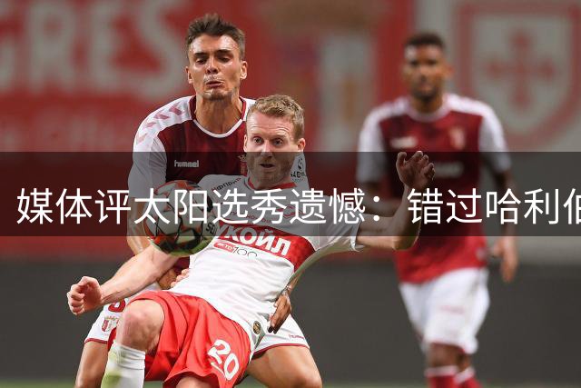 媒体评太阳选秀遗憾：错过哈利伯顿成历史性"假设