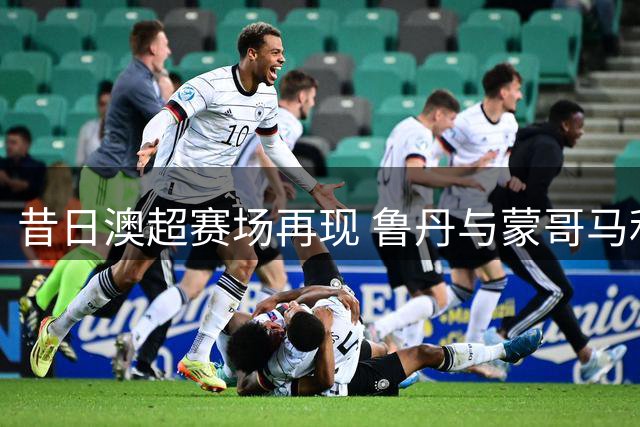 昔日澳超赛场再现 鲁丹与蒙哥马利恩怨延续