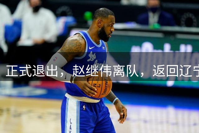 正式退出，赵继伟离队，返回辽宁，郭士强或后悔，刚送绝杀助攻