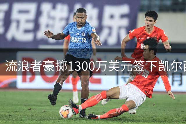 流浪者豪掷1300万美元签下凯尔西，刷新队史转会记录